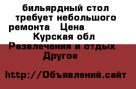 бильярдный стол требует небольшого ремонта › Цена ­ 30 000 - Курская обл. Развлечения и отдых » Другое   